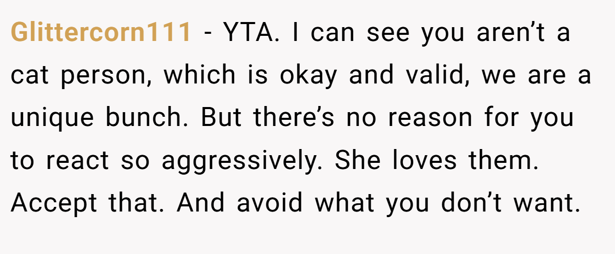 Glittercorn111 − YTA. I can see you aren’t a cat person, which is okay and valid, we are a unique bunch. But there’s no reason for you to react so aggressively. She loves them. Accept that. And avoid what you don’t want.