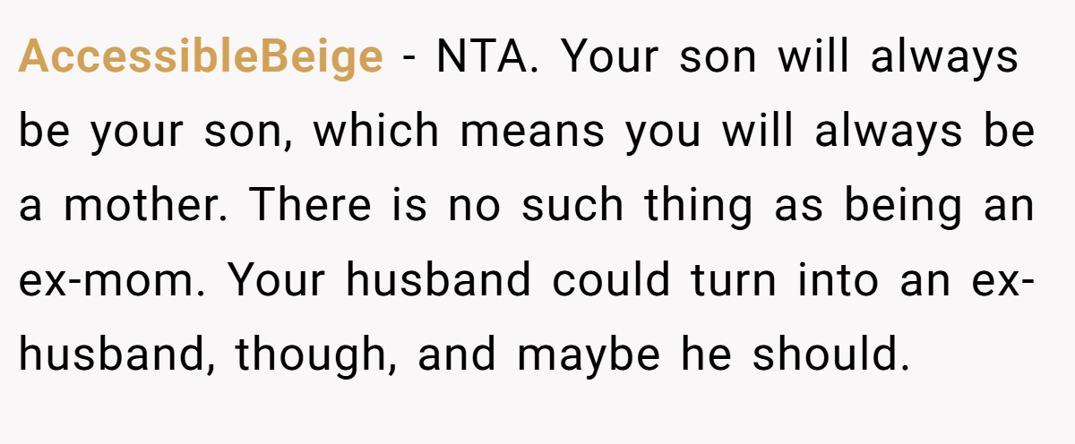 AccessibleBeige − NTA. Your son will always be your son, which means you will always be a mother. There is no such thing as being an ex-mom. Your husband could turn into an ex-husband, though, and maybe he should.
