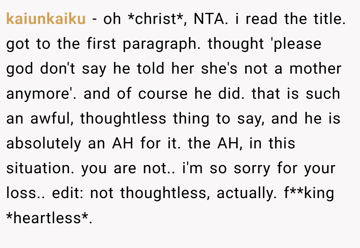 kaiunkaiku − oh *christ*, NTA. i read the title. got to the first paragraph. thought 'please god don't say he told her she's not a mother anymore'. and of course he did. that is such an awful, thoughtless thing to say, and he is absolutely an AH for it. the AH, in this situation. you are not.. i'm so sorry for your loss.. edit: not thoughtless, actually. f**king *heartless*.