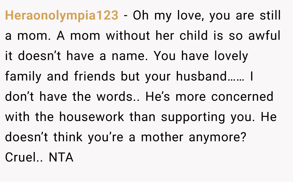 Heraonolympia123 − Oh my love, you are still a mom. A mom without her child is so awful it doesn’t have a name. You have lovely family and friends but your husband…… I don’t have the words.. He’s more concerned with the housework than supporting you. He doesn’t think you’re a mother anymore? Cruel.. NTA