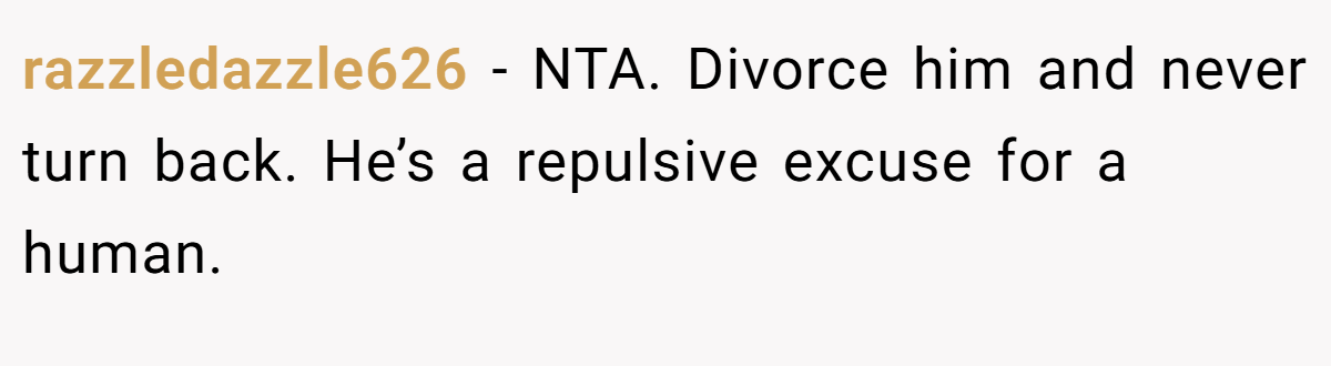 razzledazzle626 − NTA. Divorce him and never turn back. He’s a repulsive excuse for a human.