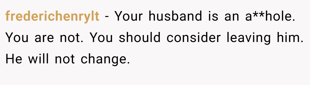 frederichenrylt − Your husband is an a**hole. You are not. You should consider leaving him. He will not change.