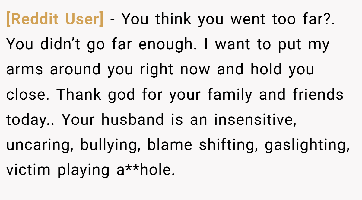 [Reddit User] − You think you went too far?. You didn’t go far enough. I want to put my arms around you right now and hold you close. Thank god for your family and friends today.. Your husband is an insensitive, uncaring, bullying, blame shifting, gaslighting, victim playing a**hole.
