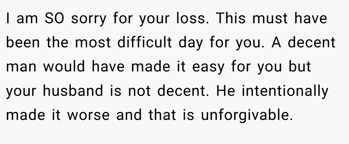 I am SO sorry for your loss. This must have been the most difficult day for you. A decent man would have made it easy for you but your husband is not decent. He intentionally made it worse and that is unforgivable.