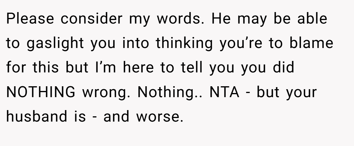 Please consider my words. He may be able to gaslight you into thinking you’re to blame for this but I’m here to tell you you did NOTHING wrong. Nothing.. NTA - but your husband is - and worse.