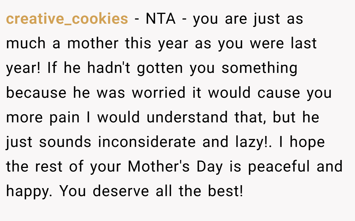 creative_cookies − NTA - you are just as much a mother this year as you were last year! If he hadn't gotten you something because he was worried it would cause you more pain I would understand that, but he just sounds inconsiderate and lazy!. I hope the rest of your Mother's Day is peaceful and happy. You deserve all the best!