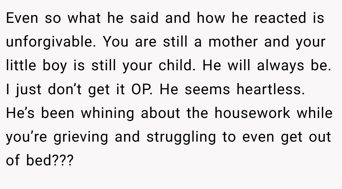 Even so what he said and how he reacted is unforgivable. You are still a mother and your little boy is still your child. He will always be. I just don’t get it OP. He seems heartless. He’s been whining about the housework while you’re grieving and struggling to even get out of bed???