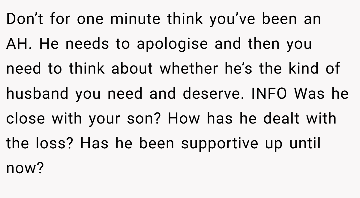 Don’t for one minute think you’ve been an AH. He needs to apologise and then you need to think about whether he’s the kind of husband you need and deserve. INFO Was he close with your son? How has he dealt with the loss? Has he been supportive up until now?