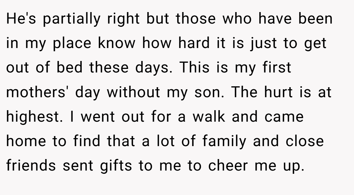 He's partially right but those who have been in my place know how hard it is just to get out of bed these days. This is my first mothers' day without my son. The hurt is at highest. I went out for a walk and came home to find that a lot of family and close friends sent gifts to me to cheer me up.