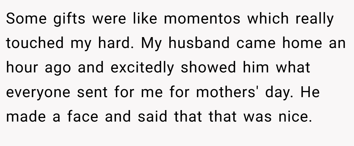 Some gifts were like momentos which really touched my hard. My husband came home an hour ago and excitedly showed him what everyone sent for me for mothers' day. He made a face and said that that was nice.