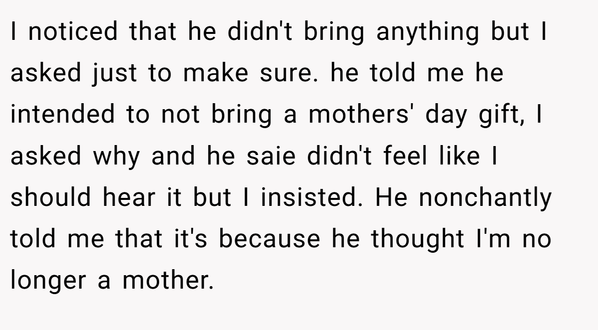 I noticed that he didn't bring anything but I asked just to make sure. he told me he intended to not bring a mothers' day gift, I asked why and he saie didn't feel like I should hear it but I insisted. He nonchantly told me that it's because he thought I'm no longer a mother.