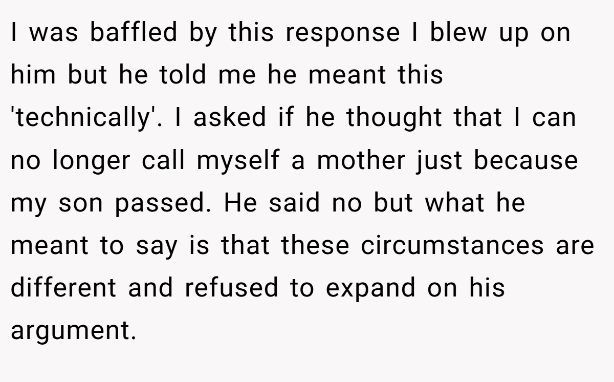 I was baffled by this response I blew up on him but he told me he meant this 'technically'. I asked if he thought that I can no longer call myself a mother just because my son passed. He said no but what he meant to say is that these circumstances are different and refused to expand on his argument.