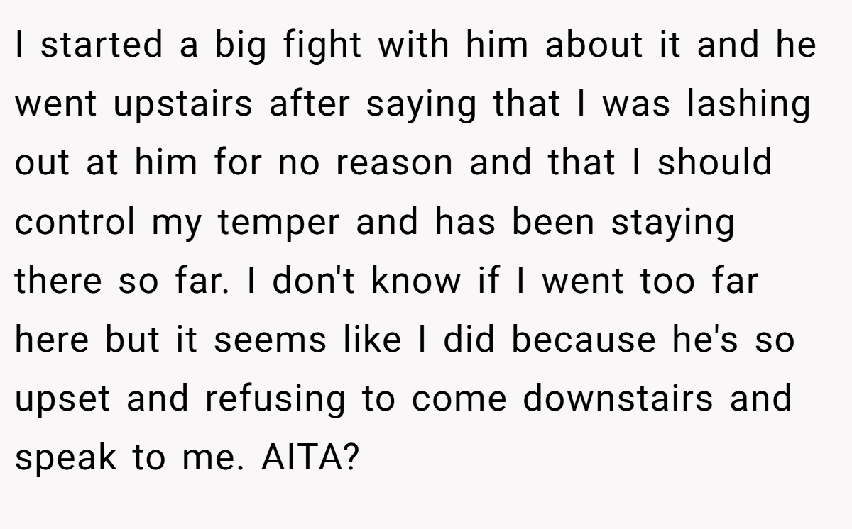 I started a big fight with him about it and he went upstairs after saying that I was lashing out at him for no reason and that I should control my temper and has been staying there so far. I don't know if I went too far here but it seems like I did because he's so upset and refusing to come downstairs and speak to me. AITA?