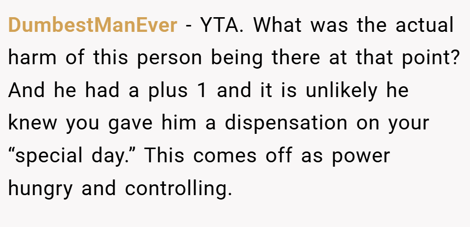 DumbestManEver − YTA. What was the actual harm of this person being there at that point? And he had a plus 1 and it is unlikely he knew you gave him a dispensation on your “special day.” This comes off as power hungry and controlling.
