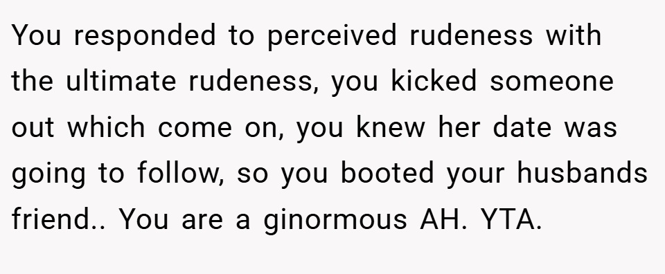 You responded to perceived rudeness with the ultimate rudeness, you kicked someone out which come on, you knew her date was going to follow, so you booted your husbands friend.. You are a ginormous AH. YTA.