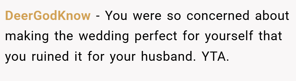 DeerGodKnow − You were so concerned about making the wedding perfect for yourself that you ruined it for your husband. YTA.