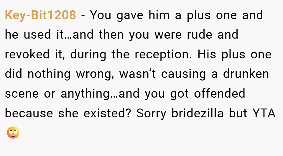 Key-Bit1208 − You gave him a plus one and he used it…and then you were rude and revoked it, during the reception. His plus one did nothing wrong, wasn’t causing a drunken scene or anything…and you got offended because she existed? Sorry bridezilla but YTA 🙄