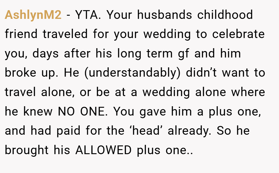AshlynM2 − YTA. Your husbands childhood friend traveled for your wedding to celebrate you, days after his long term gf and him broke up. He (understandably) didn’t want to travel alone, or be at a wedding alone where he knew NO ONE. You gave him a plus one, and had paid for the ‘head’ already. So he brought his ALLOWED plus one..