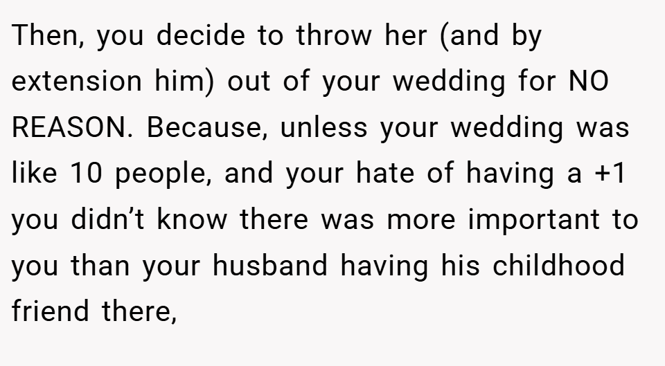 Then, you decide to throw her (and by extension him) out of your wedding for NO REASON. Because, unless your wedding was like 10 people, and your hate of having a +1 you didn’t know there was more important to you than your husband having his childhood friend there,