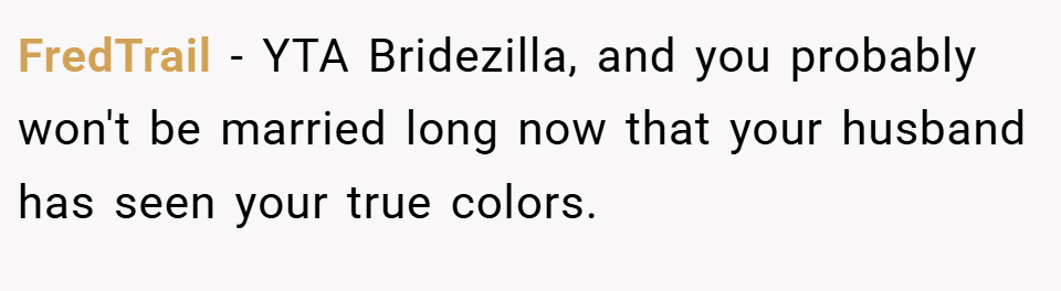 FredTrail − YTA Bridezilla, and you probably won't be married long now that your husband has seen your true colors.