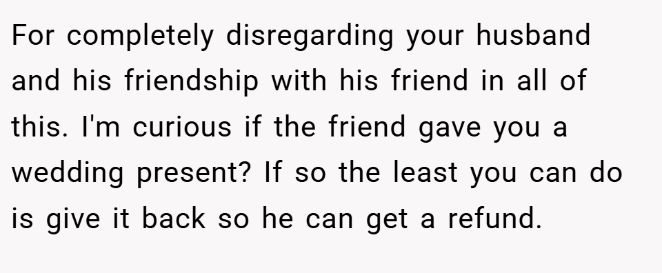 For completely disregarding your husband and his friendship with his friend in all of this. I'm curious if the friend gave you a wedding present? If so the least you can do is give it back so he can get a refund.