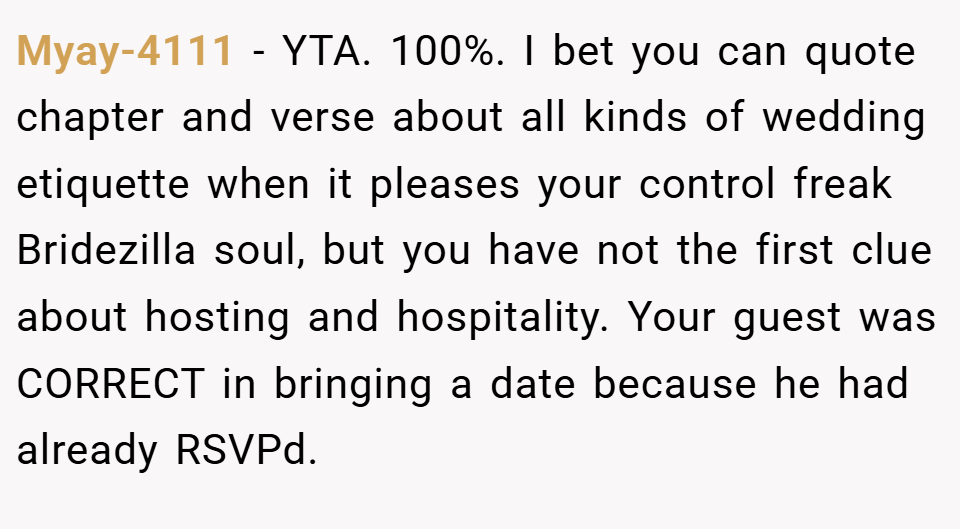 Myay-4111 − YTA. 100%. I bet you can quote chapter and verse about all kinds of wedding etiquette when it pleases your control freak Bridezilla soul, but you have not the first clue about hosting and hospitality. Your guest was CORRECT in bringing a date because he had already RSVPd.
