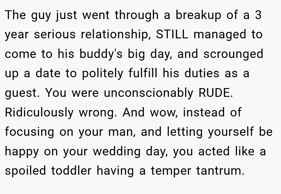 The guy just went through a breakup of a 3 year serious relationship, STILL managed to come to his buddy's big day, and scrounged up a date to politely fulfill his duties as a guest. You were unconscionably RUDE. Ridiculously wrong. And wow, instead of focusing on your man, and letting yourself be happy on your wedding day, you acted like a spoiled toddler having a temper tantrum.