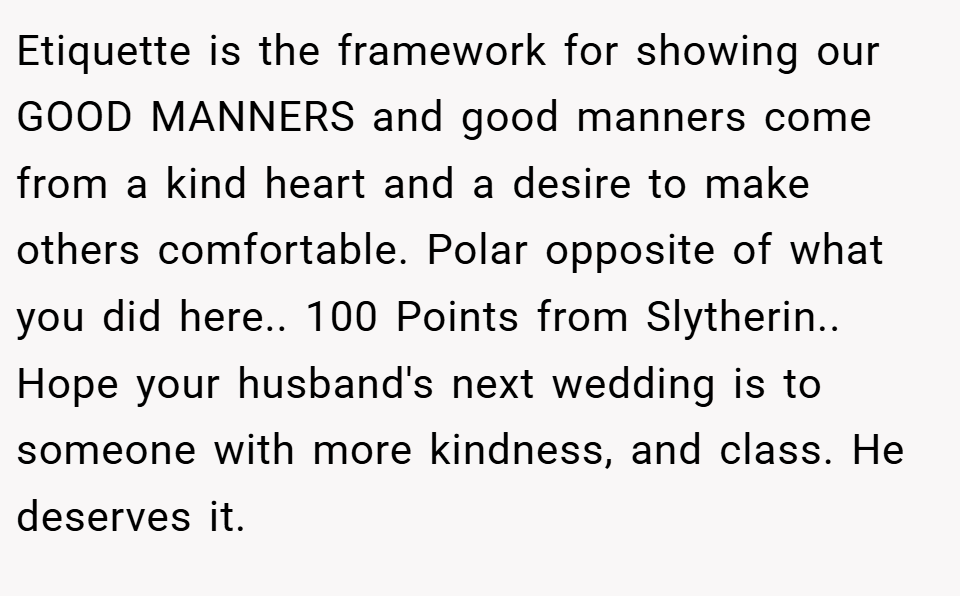 Etiquette is the framework for showing our GOOD MANNERS and good manners come from a kind heart and a desire to make others comfortable. Polar opposite of what you did here.. 100 Points from Slytherin.. Hope your husband's next wedding is to someone with more kindness, and class. He deserves it.