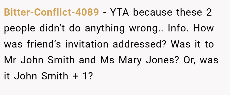 Bitter-Conflict-4089 − YTA because these 2 people didn’t do anything wrong.. Info. How was friend’s invitation addressed? Was it to Mr John Smith and Ms Mary Jones? Or, was it John Smith + 1?