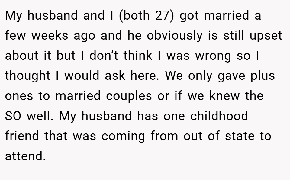 My husband and I (both 27) got married a few weeks ago and he obviously is still upset about it but I don’t think I was wrong so I thought I would ask here. We only gave plus ones to married couples or if we knew the SO well. My husband has one childhood friend that was coming from out of state to attend.