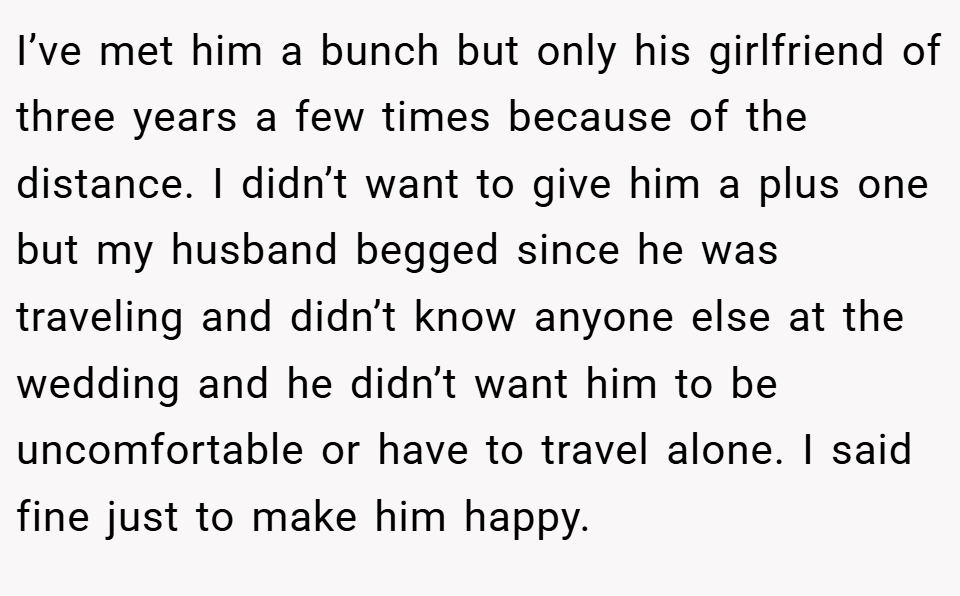 I’ve met him a bunch but only his girlfriend of three years a few times because of the distance. I didn’t want to give him a plus one but my husband begged since he was traveling and didn’t know anyone else at the wedding and he didn’t want him to be uncomfortable or have to travel alone. I said fine just to make him happy.