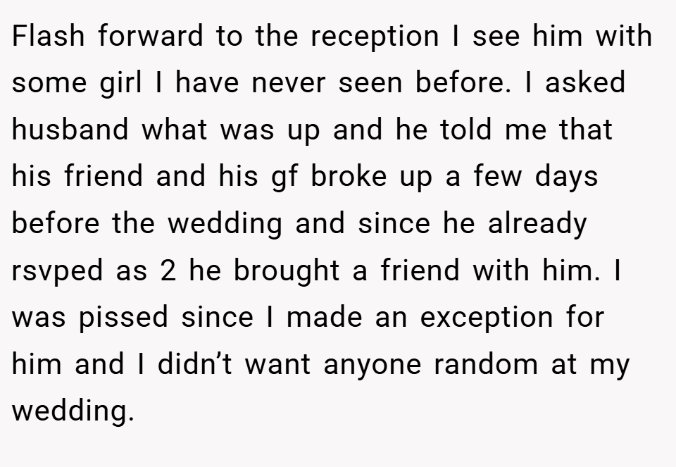 Flash forward to the reception I see him with some girl I have never seen before. I asked husband what was up and he told me that his friend and his gf broke up a few days before the wedding and since he already rsvped as 2 he brought a friend with him. I was pissed since I made an exception for him and I didn’t want anyone random at my wedding.