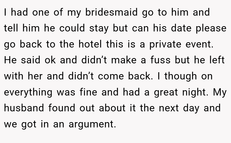I had one of my bridesmaid go to him and tell him he could stay but can his date please go back to the hotel this is a private event. He said ok and didn’t make a fuss but he left with her and didn’t come back. I though on everything was fine and had a great night. My husband found out about it the next day and we got in an argument.
