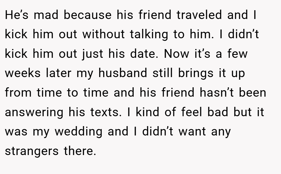 He’s mad because his friend traveled and I kick him out without talking to him. I didn’t kick him out just his date. Now it’s a few weeks later my husband still brings it up from time to time and his friend hasn’t been answering his texts. I kind of feel bad but it was my wedding and I didn’t want any strangers there.