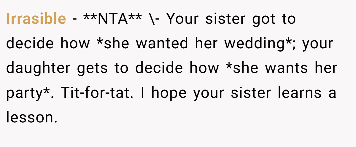 Irrasible − **NTA** \- Your sister got to decide how *she wanted her wedding*; your daughter gets to decide how *she wants her party*. Tit-for-tat. I hope your sister learns a lesson.