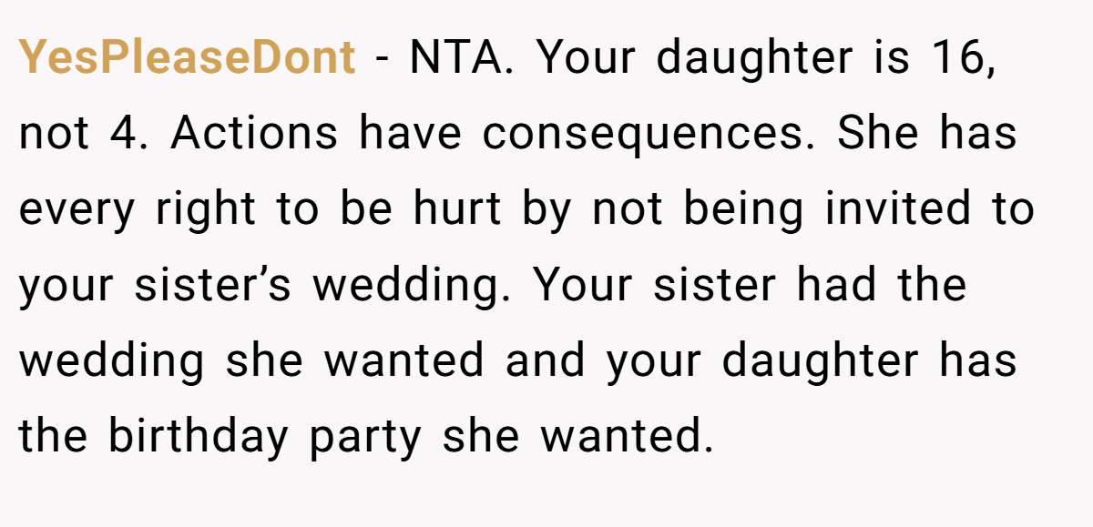 YesPleaseDont − NTA. Your daughter is 16, not 4. Actions have consequences. She has every right to be hurt by not being invited to your sister’s wedding. Your sister had the wedding she wanted and your daughter has the birthday party she wanted.