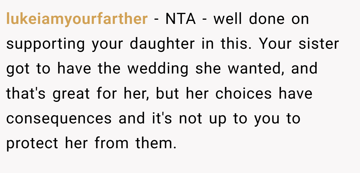lukeiamyourfarther − NTA - well done on supporting your daughter in this. Your sister got to have the wedding she wanted, and that's great for her, but her choices have consequences and it's not up to you to protect her from them.