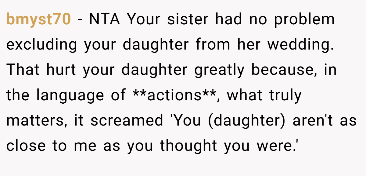 bmyst70 − NTA Your sister had no problem excluding your daughter from her wedding. That hurt your daughter greatly because, in the language of **actions**, what truly matters, it screamed 'You (daughter) aren't as close to me as you thought you were.'