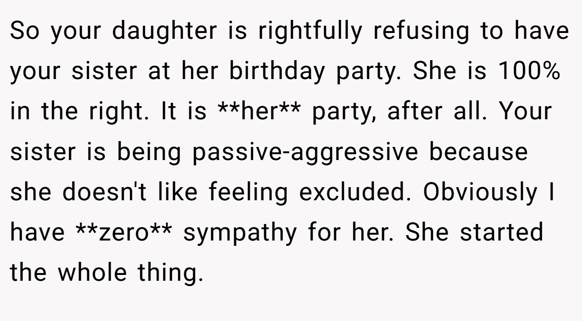 So your daughter is rightfully refusing to have your sister at her birthday party. She is 100% in the right. It is **her** party, after all. Your sister is being passive-aggressive because she doesn't like feeling excluded. Obviously I have **zero** sympathy for her. She started the whole thing.