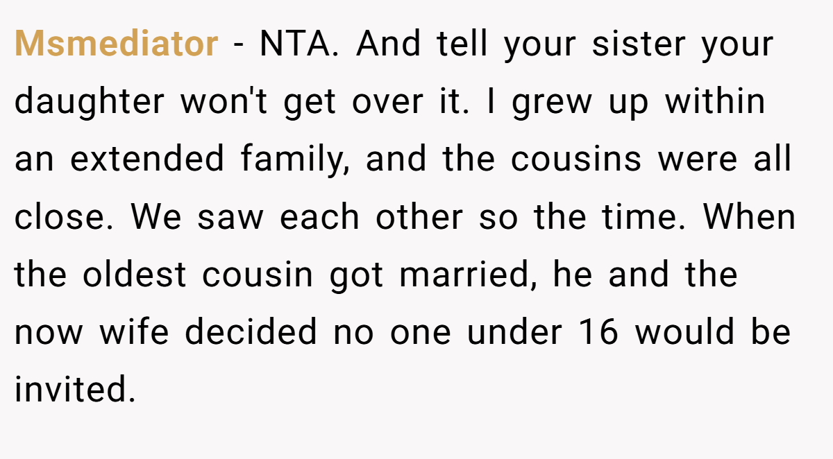 Msmediator − NTA. And tell your sister your daughter won't get over it. I grew up within an extended family, and the cousins were all close. We saw each other so the time. When the oldest cousin got married, he and the now wife decided no one under 16 would be invited.