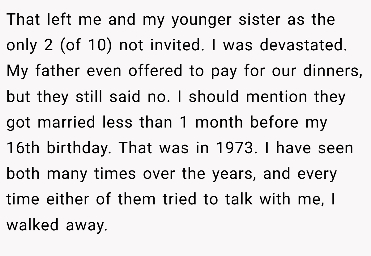 That left me and my younger sister as the only 2 (of 10) not invited. I was devastated. My father even offered to pay for our dinners, but they still said no. I should mention they got married less than 1 month before my 16th birthday. That was in 1973. I have seen both many times over the years, and every time either of them tried to talk with me, I walked away.