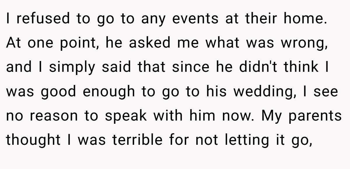 I refused to go to any events at their home. At one point, he asked me what was wrong, and I simply said that since he didn't think I was good enough to go to his wedding, I see no reason to speak with him now. My parents thought I was terrible for not letting it go,