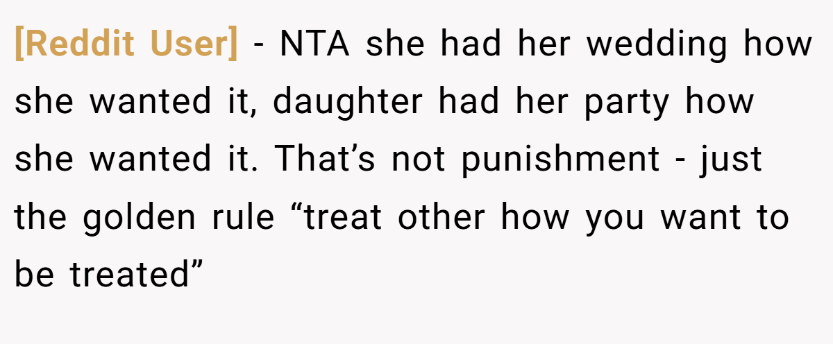 [Reddit User] − NTA she had her wedding how she wanted it, daughter had her party how she wanted it. That’s not punishment - just the golden rule “treat other how you want to be treated”
