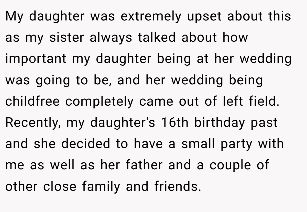 My daughter was extremely upset about this as my sister always talked about how important my daughter being at her wedding was going to be, and her wedding being childfree completely came out of left field. Recently, my daughter's 16th birthday past and she decided to have a small party with me as well as her father and a couple of other close family and friends.