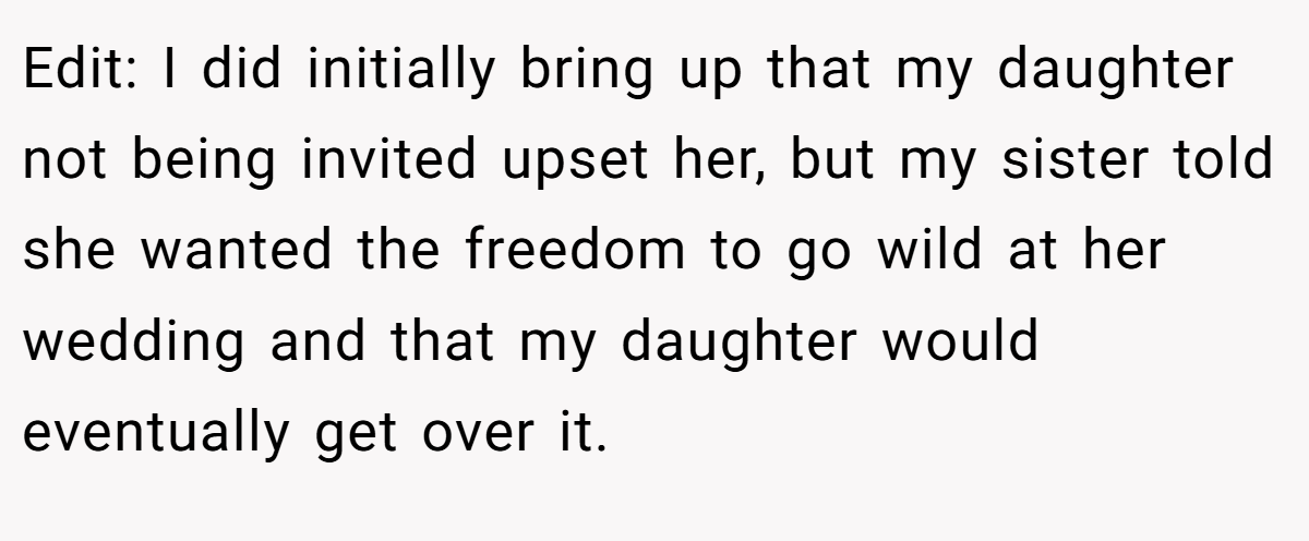 Edit: I did initially bring up that my daughter not being invited upset her, but my sister told she wanted the freedom to go wild at her wedding and that my daughter would eventually get over it.