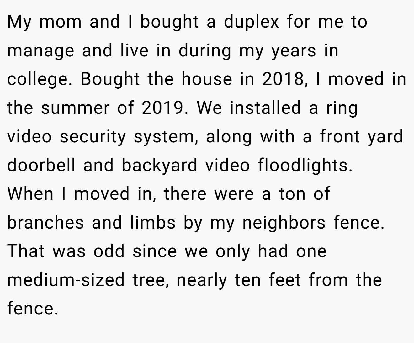 My mom and I bought a duplex for me to manage and live in during my years in college. Bought the house in 2018, I moved in the summer of 2019. We installed a ring video security system, along with a front yard doorbell and backyard video floodlights. When I moved in, there were a ton of branches and limbs by my neighbors fence. That was odd since we only had one medium-sized tree, nearly ten feet from the fence.