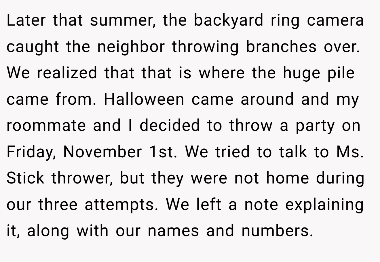 Later that summer, the backyard ring camera caught the neighbor throwing branches over. We realized that that is where the huge pile came from. Halloween came around and my roommate and I decided to throw a party on Friday, November 1st. We tried to talk to Ms. Stick thrower, but they were not home during our three attempts. We left a note explaining it, along with our names and numbers.