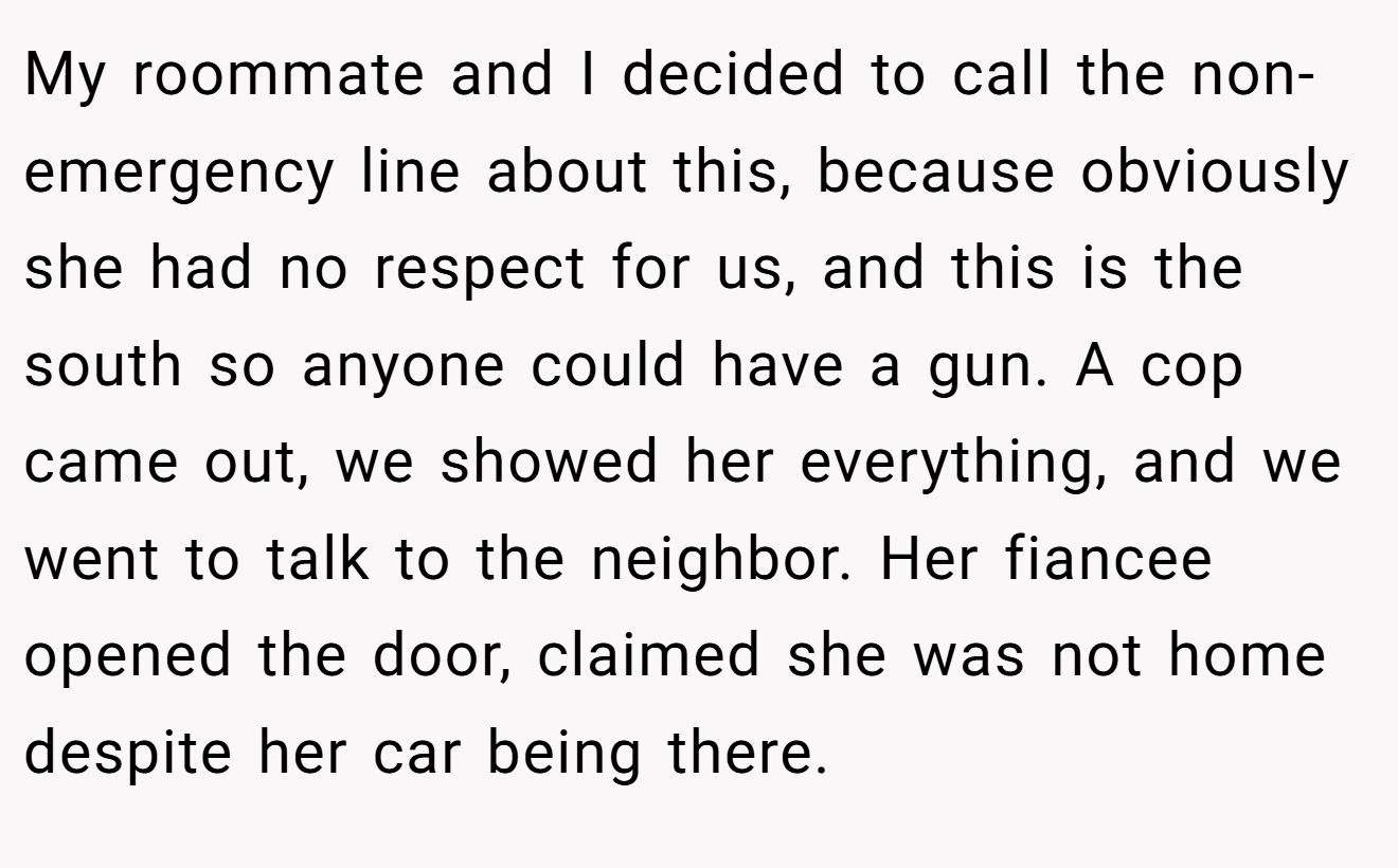 My roommate and I decided to call the non-emergency line about this, because obviously she had no respect for us, and this is the south so anyone could have a gun. A cop came out, we showed her everything, and we went to talk to the neighbor. Her fiancee opened the door, claimed she was not home despite her car being there.
