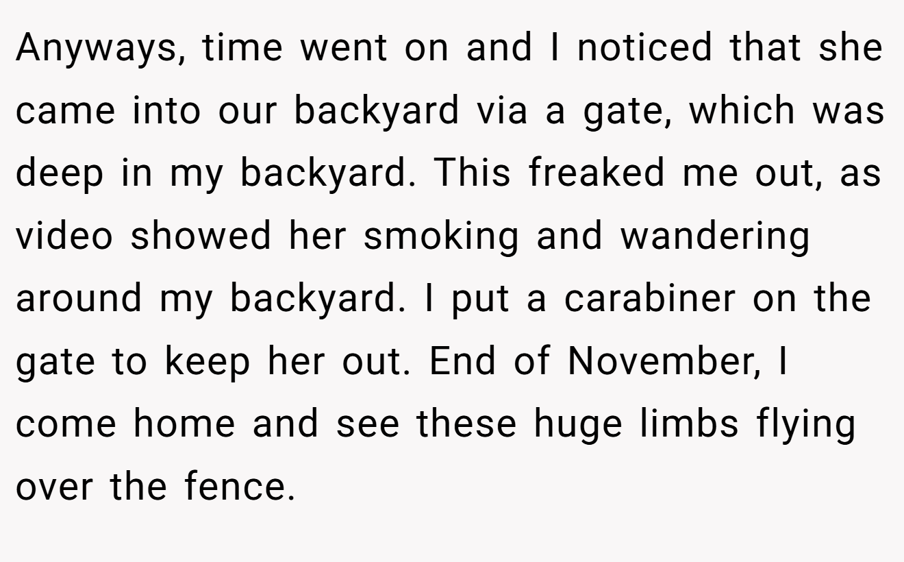 Anyways, time went on and I noticed that she came into our backyard via a gate, which was deep in my backyard. This freaked me out, as video showed her smoking and wandering around my backyard. I put a carabiner on the gate to keep her out. End of November, I come home and see these huge limbs flying over the fence.