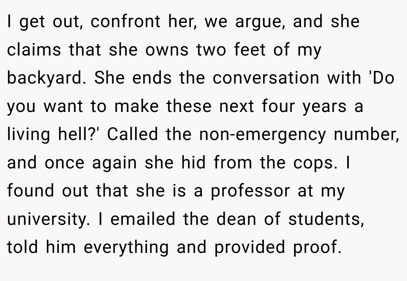 I get out, confront her, we argue, and she claims that she owns two feet of my backyard. She ends the conversation with 'Do you want to make these next four years a living hell?' Called the non-emergency number, and once again she hid from the cops. I found out that she is a professor at my university. I emailed the dean of students, told him everything and provided proof.